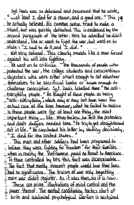 St Dauis. was. sa delusional and passessed that he wete, — gk least T died for 0 ceasan, a0d 0 geed ote. " This. |q e actually believed.. His comman sense fried +n make a -Stand, but was quickly defeated. This is evidetced ko the ~.setond. pacageaph of the leter. Here he admilled he didnt ~understand , ke o want 4o Fignt 4he wac bt went on 4o state : T hod 4o do tyand T did, 7 - Notvecy_mabional . This clearly sounds. like. a man farced ~against his. will iofo £ighting. . He weot a0 4o coibicize ‘jkn{lmsmdxdm who. prokested the ular , the college. studeats and censcientious abjeckacs wha were eitter smart enaugh to Gat volunteer _4nemselves, Yo be sacciticial lombs or biae enaush 4o chn.llmﬂz cansceiphon. Sgt. Dais. labelled fhem * the aoti- eweryiing peogle. * e thaight of shes pesple. as.bein  ©isthese peaple were foc ot least ane thing the mast  - impackant +hing ... life. Neverkheless e Telt the protesters  ﬂ.mwmmmﬂhmh shajghtensd k0 lfe.” B eoncluded his leMec by stating decisively,  ML died foc the United States. ”  . believe. they u&}%ﬁ:"&m&n " for Anei faatilies.  Ehad.m significance . The Yruism of war ol begetting -  - mace wac didat register. As a&m&ﬂm isnow,  - poutec Yhececf. The nettn) canditisting Yockics.shurk at  i bicth and sublinioal psycholsgical Warfare is sustained 